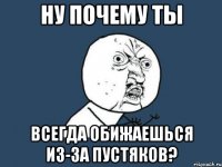 Ну почему ты всегда обижаешься из-за пустяков?