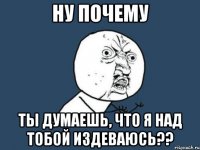 НУ ПОЧЕМУ ты думаешь, что я над тобой издеваюсь??