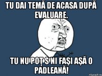 Tu dai temă de acasa după evaluare. Tu nu poţ s ni faşi aşă o padleană!