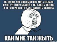 ТЫ КОГДА МНЕ СКАЖЫШ ШТО МНЕ ЗДЕЛАТЬ Я УЖЕ ТУТ СТОЮ 50ДНЕЙ А ТЫ БЛЯДЬ СИДИШ И НЕ ГОВОРИШ ШТО НАДО ЗДЕЛАТЬ СКАТИНА КАК МНЕ ТАК ЖЫТЬ