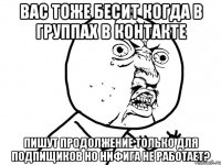 вас тоже бесит когда в группах в контакте пишут продолжение только для подпищиков но нифига не работает?