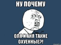 ну почему оля и аня такие охуенные?!