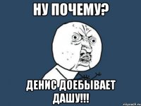 НУ ПОЧЕМУ? ДЕНИС ДОЕБЫВАЕТ ДАШУ!!!