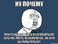 НУ ПОЧЕМУ Просто нельзя взять и согласиться? Хоть раз. Пусть, не получится... НУ хотя бы попытаться!!