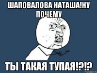 Шаповалова Наташа!Ну почему Ты такая тупая!?!?