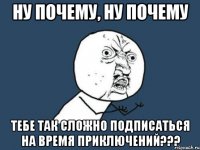 НУ ПОЧЕМУ, НУ ПОЧЕМУ ТЕБЕ ТАК СЛОЖНО ПОДПИСАТЬСЯ НА ВРЕМЯ ПРИКЛЮЧЕНИЙ???