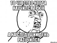 то чувство когда научился трюк а на следущий день разучился