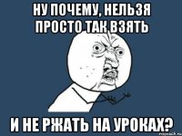 Ну почему, нельзя просто так взять и не ржать на уроках?