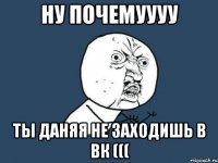 ну почемуууу ты Даняя не заходишь в вк (((