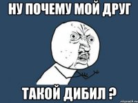 Ну почему мой друг такой дибил ?