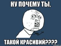 НУ ПОЧЕМУ ТЫ, ТАКОЙ КРАСИВИЙ????