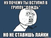 Ну почему ты вступил в группу "дождь" НО НЕ СТАВИШЬ ЛАЙКИ