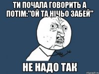 Ти почала говорить а потім:"ой та нічьо забей" не надо так