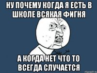 Ну почему когда я есть в школе всякая фигня а когда нет что то всегда случается