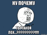 ну почему ты такой лох...?????????!!!!