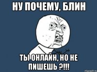 ну почему, блин ты онлайн, но не пишешь ?!!!