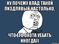 Ну почему Влад такой пиздлявый настолько, что его охота уебать иногда))