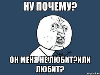 ну почему? он меня не любит?или любит?