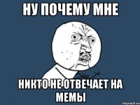 ну почему мне никто не отвечает на мемы