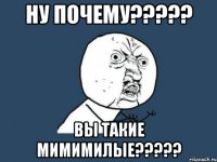 НУ ПОЧЕМУ????? ВЫ ТАКИЕ МИМИМИЛЫЕ?????