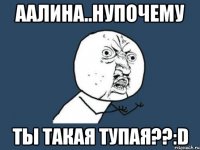 ААЛИНА..НУПОЧЕМУ ТЫ ТАКАЯ ТУПАЯ??:D