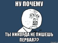 Ну почему ты никогда не пишешь первая??