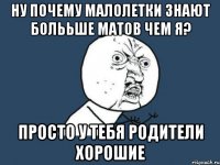 ну почему малолетки знают болььше матов чем я? просто у тебя родители хорошие