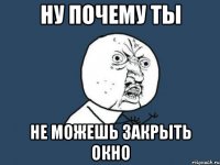 Ну почему ты Не можешь закрыть окно