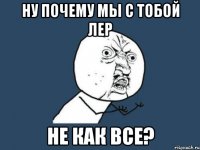 Ну почему мы с тобой Лер Не как все?