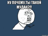 ну почему,ты такой мудак?!! 