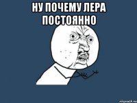 ну почему Лера постоянно 