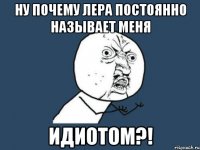 ну почему Лера постоянно называет меня ИДИОТОМ?!