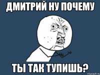 дмитрий ну почему ты так тупишь?