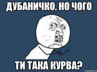 Дубаничко, но чого ти така курва?