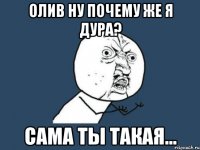 Олив ну почему же я дура? сама ты такая...