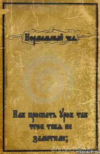 Нормальный чел. Как проспать урок так чтоб тебя не заметили?