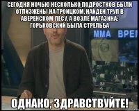 сегодня ночью несколько подростков были отпизжены на Троицком, найден труп в Аверенском лесу, а возле магазина: Горьковский была стрельба Однако, Здравствуйте!