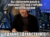 Вы закончили школу и упарываетесь над старыми фото..Пизда ВАМ Однако здравствуйте