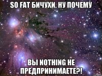 so fat бичуxи, ну почему вы nothing не предпринимаете?!