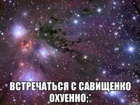  встречаться с савищенко охуенно;*