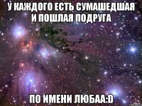 у каждого есть сумашедшая и пошлая подруга по имени любаа:d