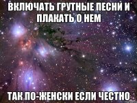 включать грутные песни и плакать о нем так по-женски если честно