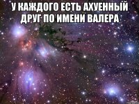 у каждого есть ахуенный друг по имени валера 