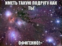 иметь такую подругу как ты офигенно!=*