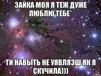 зайка моя я теж дуже люблю тебе* ти навыть не уявляэш як я скучила)))