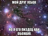 мой друг уебок но я его пиздец как обожаю