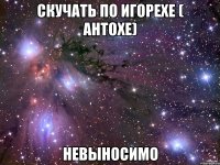скучать по игорехе ( антохе) невыносимо