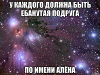 у каждого должна быть ебанутая подруга по имени алёна