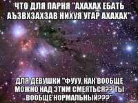 что для парня "ахахах ебать аъзвхзахзав нихуя угар ахахах" для девушки "фууу, как вообще можно над этим смеяться?? ты вообще нормальный???"