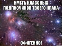 иметь классных подписчиков твоего клана офигенно!